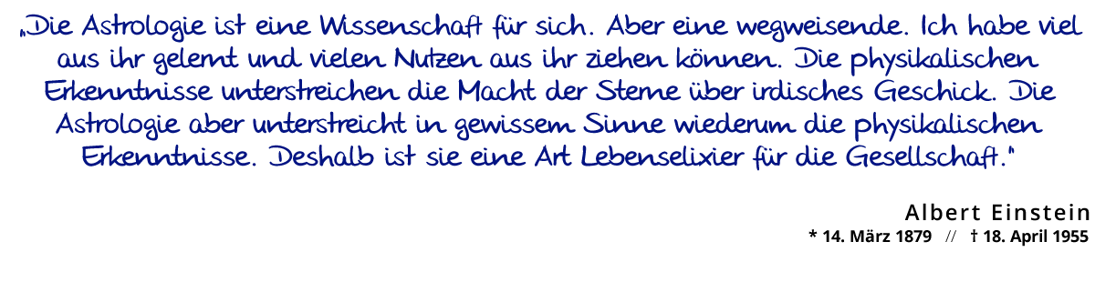 „Die Astrologie ist eine Wissenschaft für sich. Aber eine wegweisende. Ich habe viel aus ihr gelernt und vielen Nutzen aus ihr ziehen können. Die physikalischen Erkenntnisse unterstreichen die Macht der Sterne über irdisches Geschick. Die Astrologie aber unterstreicht in gewissem Sinne wiederum die physikalischen Erkenntnisse. Deshalb ist sie eine Art Lebenselixier für die Gesellschaft.“ Albert Einstein